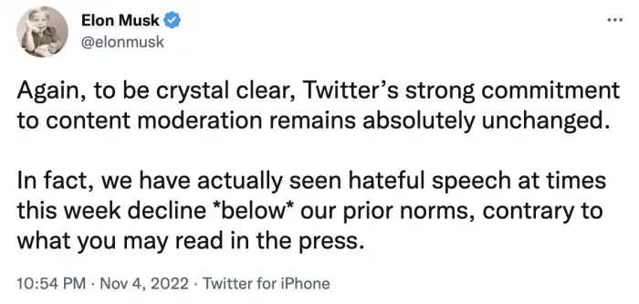 Elon Musk Tweet that reads: Again, to be crystal clear, Twitter's strong commitment to content moderation remains absolutely unchanged. In fact, we have actually seen hateful speech at times this week decline *below* our prior norms, contrary to what you may read in the press.